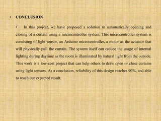 • CONCLUSION
• In this project, we have proposed a solution to automatically opening and
closing of a curtain using a microcontroller system. This microcontroller system is
consisting of light sensor, an Arduino microcontroller, a motor as the actuator that
will physically pull the curtain. The system itself can reduce the usage of internal
lighting during daytime as the room is illuminated by natural light from the outside.
This work is a low-cost project that can help others to draw open or close curtains
using light sensors. As a conclusion, reliability of this design reaches 90%, and able
to reach our expected result.
 