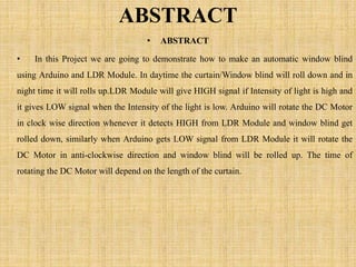 ABSTRACT
• ABSTRACT
• In this Project we are going to demonstrate how to make an automatic window blind
using Arduino and LDR Module. In daytime the curtain/Window blind will roll down and in
night time it will rolls up.LDR Module will give HIGH signal if Intensity of light is high and
it gives LOW signal when the Intensity of the light is low. Arduino will rotate the DC Motor
in clock wise direction whenever it detects HIGH from LDR Module and window blind get
rolled down, similarly when Arduino gets LOW signal from LDR Module it will rotate the
DC Motor in anti-clockwise direction and window blind will be rolled up. The time of
rotating the DC Motor will depend on the length of the curtain.
 