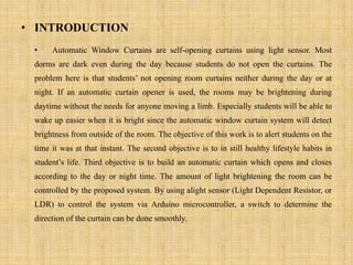 • INTRODUCTION
• Automatic Window Curtains are self-opening curtains using light sensor. Most
dorms are dark even during the day because students do not open the curtains. The
problem here is that students’ not opening room curtains neither during the day or at
night. If an automatic curtain opener is used, the rooms may be brightening during
daytime without the needs for anyone moving a limb. Especially students will be able to
wake up easier when it is bright since the automatic window curtain system will detect
brightness from outside of the room. The objective of this work is to alert students on the
time it was at that instant. The second objective is to in still healthy lifestyle habits in
student’s life. Third objective is to build an automatic curtain which opens and closes
according to the day or night time. The amount of light brightening the room can be
controlled by the proposed system. By using alight sensor (Light Dependent Resistor, or
LDR) to control the system via Arduino microcontroller, a switch to determine the
direction of the curtain can be done smoothly.
 