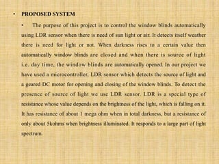 • PROPOSED SYSTEM
• The purpose of this project is to control the window blinds automatically
using LDR sensor when there is need of sun light or air. It detects itself weather
there is need for light or not. When darkness rises to a certain value then
automatically window blinds are closed and when there is source of light
i.e. day time, the window blinds are automatically opened. In our project we
have used a microcontroller, LDR sensor which detects the source of light and
a geared DC motor for opening and closing of the window blinds. To detect the
presence of source of light we use LDR sensor. LDR is a special type of
resistance whose value depends on the brightness of the light, which is falling on it.
It has resistance of about 1 mega ohm when in total darkness, but a resistance of
only about 5kohms when brightness illuminated. It responds to a large part of light
spectrum.
 