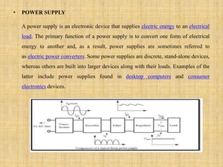 • POWER SUPPLY
A power supply is an electronic device that supplies electric energy to an electrical
load. The primary function of a power supply is to convert one form of electrical
energy to another and, as a result, power supplies are sometimes referred to
as electric power converters. Some power supplies are discrete, stand-alone devices,
whereas others are built into larger devices along with their loads. Examples of the
latter include power supplies found in desktop computers and consumer
electronics devices.
 