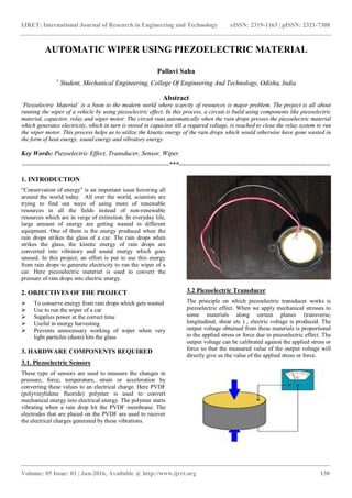 IJRET: International Journal of Research in Engineering and Technology eISSN: 2319-1163 | pISSN: 2321-7308
_______________________________________________________________________________________
Volume: 05 Issue: 01 | Jan-2016, Available @ http://www.ijret.org 130
AUTOMATIC WIPER USING PIEZOELECTRIC MATERIAL
Pallavi Saha
1
Student, Mechanical Engineering, College Of Engineering And Technology, Odisha, India
Abstract
‘Piezoelectric Material’ is a boon to the modern world where scarcity of resources is major problem. The project is all about
running the wiper of a vehicle by using piezoelectric effect. In this process, a circuit is build using components like piezoelectric
material, capacitor, relay and wiper motor. The circuit runs automatically when the rain drops presses the piezoelectric material
which generates electricity, which in turn is stored in capacitor till a required voltage, is reached to close the relay system to run
the wiper motor. This process helps us to utilize the kinetic energy of the rain drops which would otherwise have gone wasted in
the form of heat energy, sound energy and vibratory energy.
Key Words: Piezoelectric Effect, Transducer, Sensor, Wiper.
--------------------------------------------------------------------***----------------------------------------------------------------------
1. INTRODUCTION
“Conservation of energy” is an important issue hovering all
around the world today. All over the world, scientists are
trying to find out ways of using more of renewable
resources in all the fields instead of non-renewable
resources which are in verge of extinction. In everyday life,
large amount of energy are getting wasted in different
equipment. One of them is the energy produced when the
rain drops strikes the glass of a car. The rain drops when
strikes the glass, the kinetic energy of rain drops are
converted into vibratory and sound energy which goes
unused. In this project, an effort is put to use this energy
from rain drops to generate electricity to run the wiper of a
car. Here piezoelectric material is used to convert the
pressure of rain drops into electric energy.
2. OBJECTIVES OF THE PROJECT
 To conserve energy from rain drops which gets wasted
 Use to run the wiper of a car
 Supplies power at the correct time
 Useful in energy harvesting
 Prevents unnecessary working of wiper when very
light particles (dusts) hits the glass
3. HARDWARE COMPONENTS REQUIRED
3.1. Piezoelectric Sensors
These type of sensors are used to measure the changes in
pressure, force, temperature, strain or acceleration by
converting these values to an electrical charge. Here PVDF
(polyvinylidene fluoride) polymer is used to convert
mechanical energy into electrical energy. The polymer starts
vibrating when a rain drop hit the PVDF membrane. The
electrodes that are placed on the PVDF are used to recover
the electrical charges generated by these vibrations.
3.2 Piezoelectric Transducer
The principle on which piezoelectric transducer works is
piezoelectric effect. When we apply mechanical stresses to
some materials along certain planes (transverse,
longitudinal, shear etc ) , electric voltage is produced. The
output voltage obtained from these materials is proportional
to the applied stress or force due to piezoelectric effect. The
output voltage can be calibrated against the applied stress or
force so that the measured value of the output voltage will
directly give us the value of the applied stress or force.
 