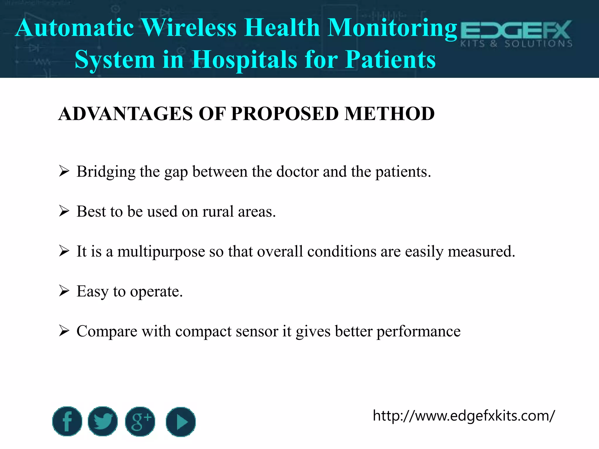 http://www.edgefxkits.com/
ADVANTAGES OF PROPOSED METHOD
 Bridging the gap between the doctor and the patients.
 Best to be used on rural areas.
 It is a multipurpose so that overall conditions are easily measured.
 Easy to operate.
 Compare with compact sensor it gives better performance
Automatic Wireless Health Monitoring
System in Hospitals for Patients
 