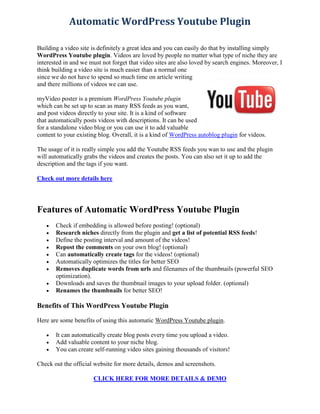 Automatic WordPress Youtube Plugin

Building a video site is definitely a great idea and you can easily do that by installing simply
WordPress Youtube plugin. Videos are loved by people no matter what type of niche they are
interested in and we must not forget that video sites are also loved by search engines. Moreover, I
think building a video site is much easier than a normal one
since we do not have to spend so much time on article writing
and there millions of videos we can use.

myVideo poster is a premium WordPress Youtube plugin
which can be set up to scan as many RSS feeds as you want,
and post videos directly to your site. It is a kind of software
that automatically posts videos with descriptions. It can be used
for a standalone video blog or you can use it to add valuable
content to your existing blog. Overall, it is a kind of WordPress autoblog plugin for videos.

The usage of it is really simple you add the Youtube RSS feeds you wan to use and the plugin
will automatically grabs the videos and creates the posts. You can also set it up to add the
description and the tags if you want.

Check out more details here




Features of Automatic WordPress Youtube Plugin
      Check if embedding is allowed before posting! (optional)
      Research niches directly from the plugin and get a list of potential RSS feeds!
      Define the posting interval and amount of the videos!
      Repost the comments on your own blog! (optional)
      Can automatically create tags for the videos! (optional)
      Automatically optimizes the titles for better SEO
      Removes duplicate words from urls and filenames of the thumbnails (powerful SEO
       optimization).
      Downloads and saves the thumbnail images to your upload folder. (optional)
      Renames the thumbnails for better SEO!

Benefits of This WordPress Youtube Plugin

Here are some benefits of using this automatic WordPress Youtube plugin.

      It can automatically create blog posts every time you upload a video.
      Add valuable content to your niche blog.
      You can create self-running video sites gaining thousands of visitors!

Check out the official website for more details, demos and screenshots.

                      CLICK HERE FOR MORE DETAILS & DEMO
 