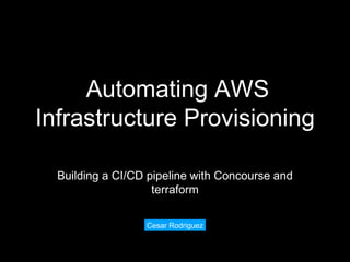 Automating AWS
Infrastructure Provisioning
Building a CI/CD pipeline with Concourse and
terraform
Cesar Rodriguez
 