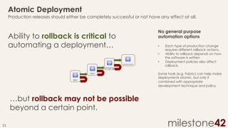 Atomic Deployment
Production releases should either be completely successful or not have any effect at all.
No general purpose
automation options

Ability to rollback is critical to
automating a deployment…

• 
• 
production

staging
test
dev

• 

Each type of production change
requires different rollback actions.
Ability to rollback depends on how
the software is written
Deployment policies also affect
rollback.

Some tools (e.g. Fabric) can help make
deployments atomic, but only if
combined with appropriate
development technique and policy.

…but rollback may not be possible
beyond a certain point.
11	
  

milestone42

 