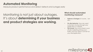Automated Monitoring
Measure product performance and detect defects and outages early

Monitoring is not just about outages.
It’s about determining if your business
and product strategies are working.

What should automated
monitoring measure?
• 

Failures & Outages of course… but
also…

• 

On site behavior: How are users/
customers moving through your
application or website.
The funnel: How and where is your
off-site marketing driving your
traffic and how does it convert on
your site/application.

• 

12	
  

milestone42

 