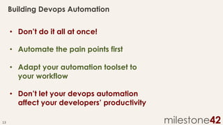Building Devops Automation
•  Don’t do it all at once!
•  Automate the pain points first
•  Adapt your automation toolset to
your workflow
•  Don’t let your devops automation
affect your developers’ productivity
13	
  

milestone42

 