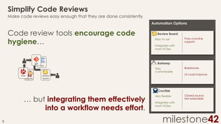 Simplify Code Reviews
Make code reviews easy enough that they are done consistently
Automation Options

Code review tools encourage code
hygiene…
git	
  

trac	
  

bugzilla	
  

svn	
  

Review Board
Easy to use

Poor cmd line
support.

Integrates with
most VCSes.

Barkeep
Very
customizable

review	
  
board	
  

Barebones.
UI could improve

Crucible

… but integrating them effectively
into a workflow needs effort.
9	
  

Very flexible

Closed source.
Not extensible

Integrates with
most VCSes.

milestone42

 