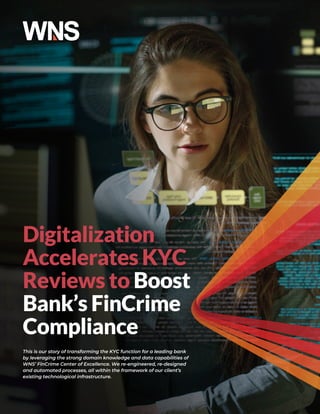 Digitalization
Accelerates KYC
Reviews to Boost
Bank’s FinCrime
Compliance
This is our story of transforming the KYC function for a leading bank
by leveraging the strong domain knowledge and data capabilities of
WNS’ FinCrime Center of Excellence. We re-engineered, re-designed
and automated processes, all within the framework of our client’s
existing technological infrastructure.
 