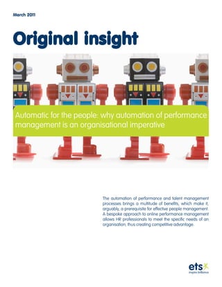 March 2011




Original insight



Automatic for the people: why automation of performance
management is an organisational imperative




                         The automation of performance and talent management
                         processes brings a multitude of benefits, which make it,
                         arguably, a prerequisite for effective people management.
                         A bespoke approach to online performance management
                         allows HR professionals to meet the specific needs of an
                         organisation, thus creating competitive advantage.
 