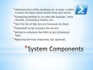 * Administrative utility database (or at least a table)
to store the daily check results from each server

* Scheduling method to run jobs like backups, index
rebuilds, consistency checks, etc.

* Text file list of SQL Servers/Instances to check
* Powershell script to query the servers
* Method to schedule the PoSH script (Scheduled
Task)

* Reporting Services (Improved, but optional)

*

 