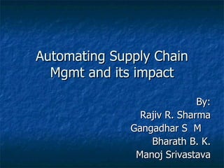 Automating Supply Chain Mgmt and its impact By: Rajiv R. Sharma Gangadhar S  M  Bharath B. K. Manoj Srivastava 