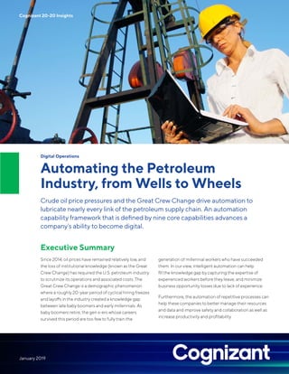 Digital Operations
Automating the Petroleum
Industry, from Wells to Wheels
Crude oil price pressures and the Great Crew Change drive automation to
lubricate nearly every link of the petroleum supply chain. An automation
capability framework that is defined by nine core capabilities advances a
company’s ability to become digital.
Executive Summary
Since 2014, oil prices have remained relatively low, and
the loss of institutional knowledge (known as the Great
Crew Change) has required the U.S. petroleum industry
to scrutinize its operations and associated costs. The
Great Crew Change is a demographic phenomenon
where a roughly 20-year period of cyclical hiring freezes
and layoffs in the industry created a knowledge gap
between late baby boomers and early millennials. As
baby boomers retire, the gen x-ers whose careers
survived this period are too few to fully train the
generation of millennial workers who have succeeded
them. In our view, intelligent automation can help
fill the knowledge gap by capturing the expertise of
experienced workers before they leave, and minimize
business opportunity losses due to lack of experience.
Furthermore, the automation of repetitive processes can
help these companies to better manage their resources
and data and improve safety and collaboration as well as
increase productivity and profitability.
Cognizant 20-20 Insights
January 2019
 