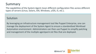11 
© 2014 CA. ALL RIGHTS RESERVED. 
Summary 
The capabilities of the System Agent mean different configuration files across different types of servers (Linux, Solaris, AIX, Windows, z/OS, i5, etc.). 
Solution 
By leveraging an infrastructure management tool like Puppet Enterprise, one can manage the deployment of the System Agent to ensure a standardized Workload Automation environment. Administrators can then use Puppet to simplify patching and management of the multiple agentparm.txt files that are deployed.  