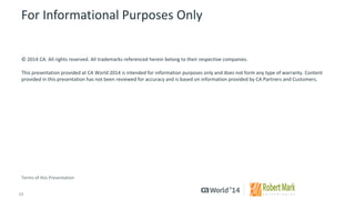 13 
© 2014 CA. ALL RIGHTS RESERVED. 
For Informational Purposes Only 
© 2014CA. All rights reserved. All trademarks referenced herein belong to their respective companies. 
This presentation provided at CA World 2014 is intended for information purposes only and does not form any type of warranty.Content provided in this presentation has not been reviewed for accuracy and is based on information provided by CA Partners and Customers. 
Terms of this Presentation 