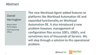 2 
© 2014 CA. ALL RIGHTS RESERVED. 
Abstract 
The new Workload Agent added features to platforms like Workload Automation AE and expanded functionality on Workload Automation DE. It also introduced a new problem however, management of configuration files across 100’s, 1000’s, and sometimes tens of thousands of Servers. We will step through a solution to this operational problem. 
Daniel Herrington 
Robert Mark Technologies 
Chief Operating Officer  