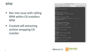 8 
© 2014 CA. ALL RIGHTS RESERVED. 
RPM 
Ran into issue with calling RPM within CA installers RPM 
Created self extracting archive wrapping CA installer  