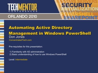 Automating Active Directory Management in Windows PowerShell Don Jones ConcentratedTech.com Pre-requisites for this presentation:  1) Familiarity with AD administration 2) Basic understanding of how to use Windows PowerShell Level:  Intermediate 