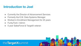 Introduction to Joel
● Currently the Director of Advancement Services
● Formerly the E.M. Data Systems Manager
● Worked in Enrollment Management for 25 years
● FunkyTech / Admin
● 5 year SalesForce & TargetX veteran
 