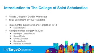 Introduction to The College of Saint Scholastica
● Private College in Duluth, Minnesota
● Total Enrollment of 4000+ students
● Implemented SalesForce and TargetX in 2013
● Student Profile
● Reimplemented TargetX in 2018
● Revamped Data Structure
● Student Portal
● Online Application
● Decision Tools
● Improved Automation
 