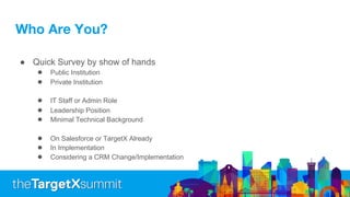 Who Are You?
● Quick Survey by show of hands
● Public Institution
● Private Institution
● IT Staff or Admin Role
● Leadership Position
● Minimal Technical Background
● On Salesforce or TargetX Already
● In Implementation
● Considering a CRM Change/Implementation
 
