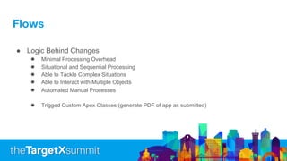 Flows
● Logic Behind Changes
● Minimal Processing Overhead
● Situational and Sequential Processing
● Able to Tackle Complex Situations
● Able to Interact with Multiple Objects
● Automated Manual Processes
● Trigged Custom Apex Classes (generate PDF of app as submitted)
 
