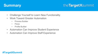 #TargetXSummit
Summary
• Challenge Yourself to Learn New Functionality
• Work Toward Greater Automation
• Process Builder
• Flows
• Profile Builder
• Automation Can Improve Student Experience
• Automation Can Improve Staff Experience
 
