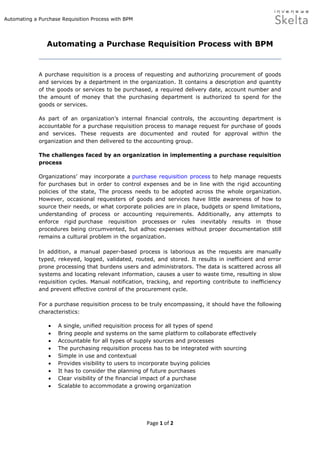Automating a Purchase Requisition Process with BPM




                Automating a Purchase Requisition Process with BPM


             A purchase requisition is a process of requesting and authorizing procurement of goods
             and services by a department in the organization. It contains a description and quantity
             of the goods or services to be purchased, a required delivery date, account number and
             the amount of money that the purchasing department is authorized to spend for the
             goods or services.

             As part of an organization’s internal financial controls, the accounting department is
             accountable for a purchase requisition process to manage request for purchase of goods
             and services. These requests are documented and routed for approval within the
             organization and then delivered to the accounting group.

             The challenges faced by an organization in implementing a purchase requisition
             process

             Organizations’ may incorporate a purchase requisition process to help manage requests
             for purchases but in order to control expenses and be in line with the rigid accounting
             policies of the state, The process needs to be adopted across the whole organization.
             However, occasional requesters of goods and services have little awareness of how to
             source their needs, or what corporate policies are in place, budgets or spend limitations,
             understanding of process or accounting requirements. Additionally, any attempts to
             enforce rigid purchase requisition processes or rules inevitably results in those
             procedures being circumvented, but adhoc expenses without proper documentation still
             remains a cultural problem in the organization.

             In addition, a manual paper-based process is laborious as the requests are manually
             typed, rekeyed, logged, validated, routed, and stored. It results in inefficient and error
             prone processing that burdens users and administrators. The data is scattered across all
             systems and locating relevant information, causes a user to waste time, resulting in slow
             requisition cycles. Manual notification, tracking, and reporting contribute to inefficiency
             and prevent effective control of the procurement cycle.

             For a purchase requisition process to be truly encompassing, it should have the following
             characteristics:

                    A single, unified requisition process for all types of spend
                    Bring people and systems on the same platform to collaborate effectively
                    Accountable for all types of supply sources and processes
                    The purchasing requisition process has to be integrated with sourcing
                    Simple in use and contextual
                    Provides visibility to users to incorporate buying policies
                    It has to consider the planning of future purchases
                    Clear visibility of the financial impact of a purchase
                    Scalable to accommodate a growing organization




                                                     Page 1 of 2
 