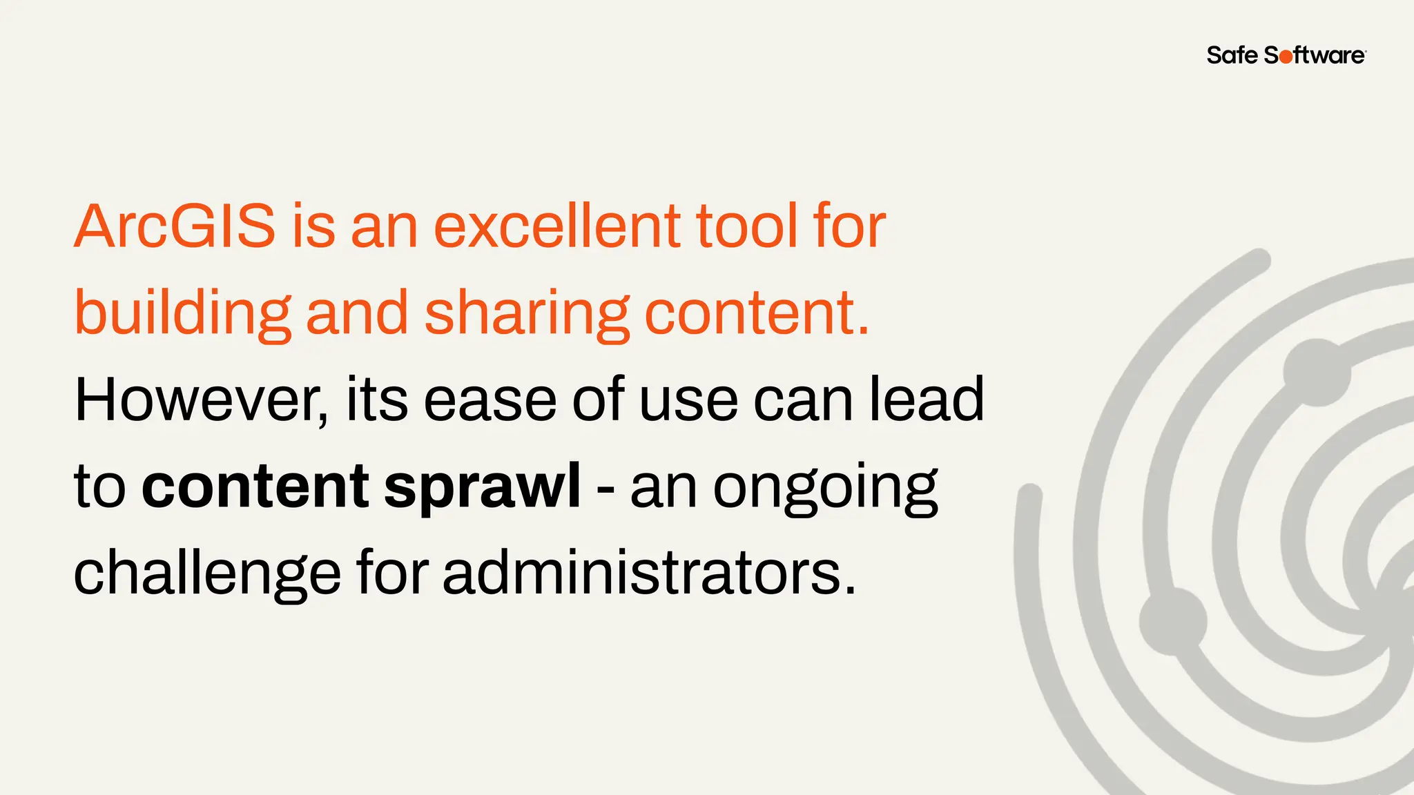 ArcGIS is an excellent tool for
building and sharing content.
However, its ease of use can lead
to content sprawl - an ongoing
challenge for administrators.
 