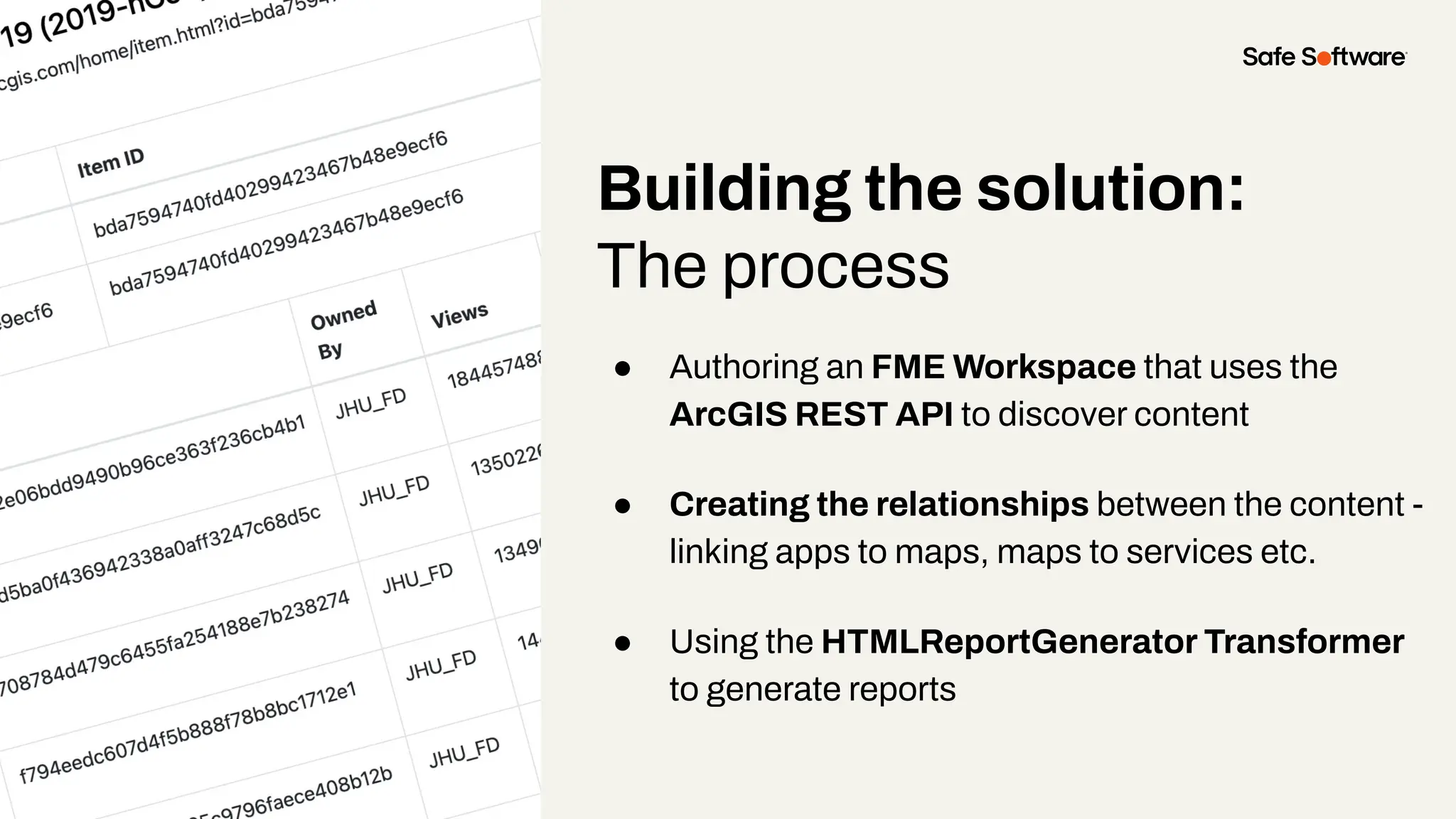 Building the solution:
The process
● Authoring an FME Workspace that uses the
ArcGIS REST API to discover content
● Creating the relationships between the content -
linking apps to maps, maps to services etc.
● Using the HTMLReportGenerator Transformer
to generate reports
 