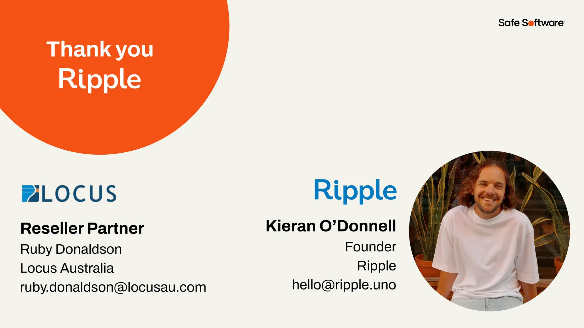 Thank you
Kieran O’Donnell
Founder
Ripple
hello@ripple.uno
Reseller Partner
Ruby Donaldson
Locus Australia
ruby.donaldson@locusau.com
 