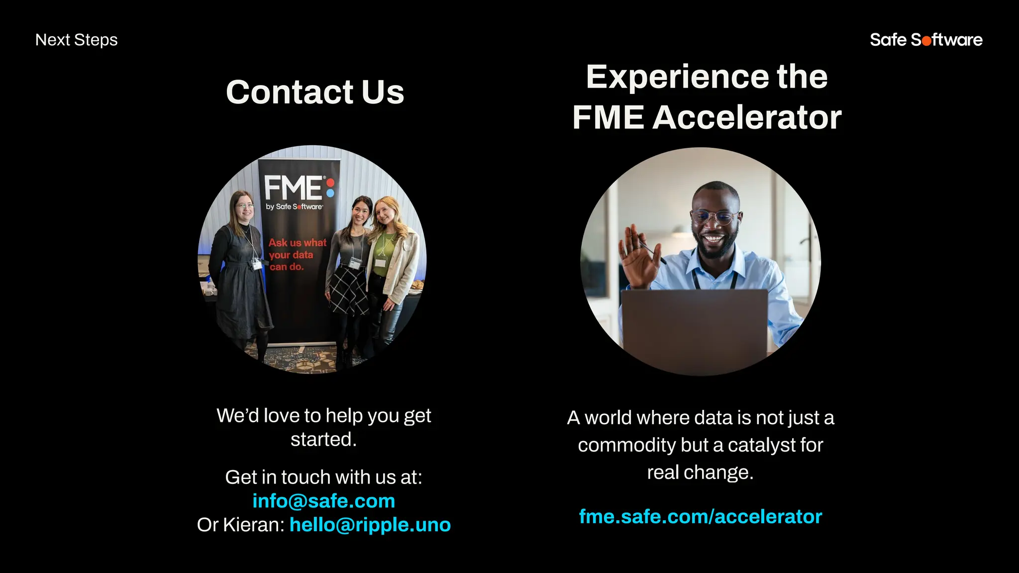 We’d love to help you get
started.
Get in touch with us at:
info@safe.com
Or Kieran: hello@ripple.uno
Experience the
FME Accelerator
Contact Us
A world where data is not just a
commodity but a catalyst for
real change.
fme.safe.com/accelerator
Next Steps
 