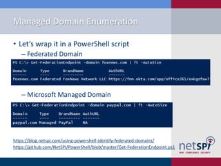 Managed Domain Enumeration
• Let’s wrap it in a PowerShell script
‒ Federated Domain
‒ Microsoft Managed Domain
https://blog.netspi.com/using-powershell-identify-federated-domains/
https://github.com/NetSPI/PowerShell/blob/master/Get-FederationEndpoint.ps1
 