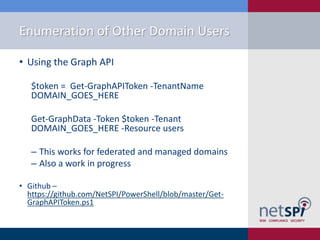 Enumeration of Other Domain Users
• Using the Graph API
$token = Get-GraphAPIToken -TenantName
DOMAIN_GOES_HERE
Get-GraphData -Token $token -Tenant
DOMAIN_GOES_HERE -Resource users
‒ This works for federated and managed domains
‒ Also a work in progress
• Github –
https://github.com/NetSPI/PowerShell/blob/master/Get-
GraphAPIToken.ps1
 