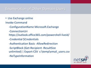 Enumeration of Other Domain Users
• Use Exchange online
Invoke-Command
-ConfigurationName Microsoft.Exchange
-ConnectionUri
https://outlook.office365.com/powershell-liveid/
-Credential $Credentials
-Authentication Basic -AllowRedirection
-ScriptBlock {Get-Recipient -ResultSize
unlimited} | Export-CSV c:tempemail_users.csv
-NoTypeInformation
 