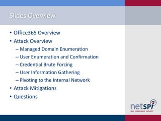 Slides Overview
• Office365 Overview
• Attack Overview
‒ Managed Domain Enumeration
‒ User Enumeration and Confirmation
‒ Credential Brute Forcing
‒ User Information Gathering
‒ Pivoting to the Internal Network
• Attack Mitigations
• Questions
 