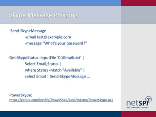 Skype Message Phishing
Send-SkypeMessage
-email test@example.com
-message "What's your password?"
Get-SkypeStatus -inputFile 'C:Emails.txt' |
Select Email,Status |
where Status -Match "Available" |
select Email | Send-SkypeMessage …
PowerSkype:
https://github.com/NetSPI/PowerShell/blob/master/PowerSkype.ps1
 