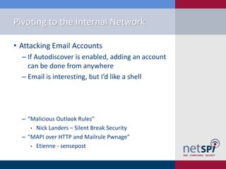 Pivoting to the Internal Network
• Attacking Email Accounts
‒ If Autodiscover is enabled, adding an account
can be done from anywhere
‒ Email is interesting, but I’d like a shell
‒ “Malicious Outlook Rules”
• Nick Landers – Silent Break Security
‒ “MAPI over HTTP and Mailrule Pwnage”
• Etienne - sensepost
 