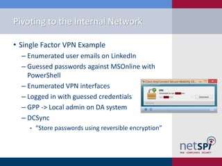 Pivoting to the Internal Network
• Single Factor VPN Example
‒ Enumerated user emails on LinkedIn
‒ Guessed passwords against MSOnline with
PowerShell
‒ Enumerated VPN interfaces
‒ Logged in with guessed credentials
‒ GPP -> Local admin on DA system
‒ DCSync
• “Store passwords using reversible encryption”
 