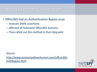 Managed Domain Enumeration
• Office365 had an Authentication Bypass issue
‒ Insecure SAML assertions
‒ Affected all federated Office365 domains
‒ They called out this method in their blog post
Source:
http://www.economyofmechanism.com/office365-
authbypass.html
 