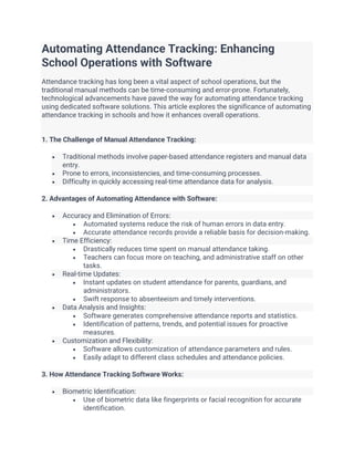 Automating Attendance Tracking: Enhancing
School Operations with Software
Attendance tracking has long been a vital aspect of school operations, but the
traditional manual methods can be time-consuming and error-prone. Fortunately,
technological advancements have paved the way for automating attendance tracking
using dedicated software solutions. This article explores the significance of automating
attendance tracking in schools and how it enhances overall operations.
1. The Challenge of Manual Attendance Tracking:
• Traditional methods involve paper-based attendance registers and manual data
entry.
• Prone to errors, inconsistencies, and time-consuming processes.
• Difficulty in quickly accessing real-time attendance data for analysis.
2. Advantages of Automating Attendance with Software:
• Accuracy and Elimination of Errors:
• Automated systems reduce the risk of human errors in data entry.
• Accurate attendance records provide a reliable basis for decision-making.
• Time Efficiency:
• Drastically reduces time spent on manual attendance taking.
• Teachers can focus more on teaching, and administrative staff on other
tasks.
• Real-time Updates:
• Instant updates on student attendance for parents, guardians, and
administrators.
• Swift response to absenteeism and timely interventions.
• Data Analysis and Insights:
• Software generates comprehensive attendance reports and statistics.
• Identification of patterns, trends, and potential issues for proactive
measures.
• Customization and Flexibility:
• Software allows customization of attendance parameters and rules.
• Easily adapt to different class schedules and attendance policies.
3. How Attendance Tracking Software Works:
• Biometric Identification:
• Use of biometric data like fingerprints or facial recognition for accurate
identification.
 