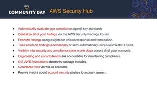 AWS Security Hub
● Automatically evaluate your compliance against key standards
● Centralize all of your findings via the AWS Security Findings Format
● Prioritize findings using insights for efficient response and remediation.
● Take action on findings automatically or semi-automatically using CloudWatch Events.
● Visibility into security and compliance state in one place across all of your accounts.
● Engineering and security teams are accountable for maintaining compliance.
● CIS AWS foundations standards package included.
● Centralized view across all accounts.
● Provide insight about account security posture to account owners.
 