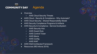 ● Overview
○ AWS Cloud Security Threats
● AWS Cloud - Security & Compliance - Why Automate?
● AWS Cloud Security - Shared Responsibility Model
● AWS Security Compliance Programs & Artifacts
● AWS Security & Compliance - Service EcoSystem
○ AWS Security Hub
○ AWS Guard Duty
○ AWS Control Tower
○ AWS Macie
○ AWS Config
○ AWS WAF
● AWS Well Architected Framework
● Resources (RE:Inforce 2019)
Agenda
 