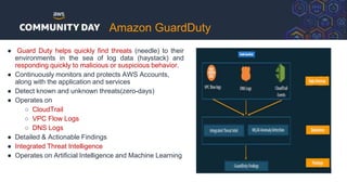 Amazon GuardDuty
● Guard Duty helps quickly find threats (needle) to their
environments in the sea of log data (haystack) and
responding quickly to malicious or suspicious behavior.
● Continuously monitors and protects AWS Accounts,
along with the application and services
● Detect known and unknown threats(zero-days)
● Operates on
○ CloudTrail
○ VPC Flow Logs
○ DNS Logs
● Detailed & Actionable Findings
● Integrated Threat Intelligence
● Operates on Artificial Intelligence and Machine Learning
 