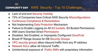 ● Lack of end-end Security Visibility
● 73% of Companies have Critical AWS Security Misconfigurations
● Continuous Compliance & Remediation
● Not Implementing Data Protection Mechanism
● Failure to Enable Logging on All S3 buckets. S3 Bucket Permissions.
● IAM Users Granted Direct Permissions
● Disabled, Not Enabled, or Improperly Configured CloudTrail
● Broad IP Range Access for DB Security Groups
● VPC security groups allow inbound traffic from any IP address
● Network ACLs allow All Inbound Traffic
● Unintentional exposure of Public AMIs with proprietary information
AWS Security - Top 10 Challenges
 
