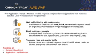 Web Application Firewall – Monitors HTTP/S requests and protects web applications from malicious
activities Layer 7 inspection and mitigation tool
Web traffic filtering with custom rules
• Create custom rules that can allow, block, or count web requests based
on originating IP addresses or strings that appear in web requests.
Block malicious requests
• Configure AWS WAF to recognize and block common web application
security risks like SQL injection (SQLi) and cross-site scripting (XSS).
Tune your rules and monitor traffic
• Review details about the web requests that AWS WAF allows, blocks, or
counts, and update rules to thwart new attacks.
Available on
• Amazon CloudFront
• Application Load Balancer
AWS WAF
 