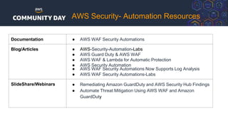 AWS Security- Automation Resources
Documentation ● AWS WAF Security Automations
Blog/Articles ● AWS-Security-Automation-Labs
● AWS Guard Duty & AWS WAF
● AWS WAF & Lambda for Automatic Protection
● AWS Security Automation
● AWS WAF Security Automations Now Supports Log Analysis
● AWS WAF Security Automations-Labs
SlideShare/Webinars ● Remediating Amazon GuardDuty and AWS Security Hub Findings
● Automate Threat Mitigation Using AWS WAF and Amazon
GuardDuty
 