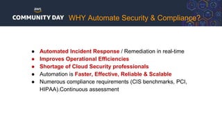 ● Automated Incident Response / Remediation in real-time
● Improves Operational Efficiencies
● Shortage of Cloud Security professionals
● Automation is Faster, Effective, Reliable & Scalable
● Numerous compliance requirements (CIS benchmarks, PCI,
HIPAA).Continuous assessment
WHY Automate Security & Compliance?
 