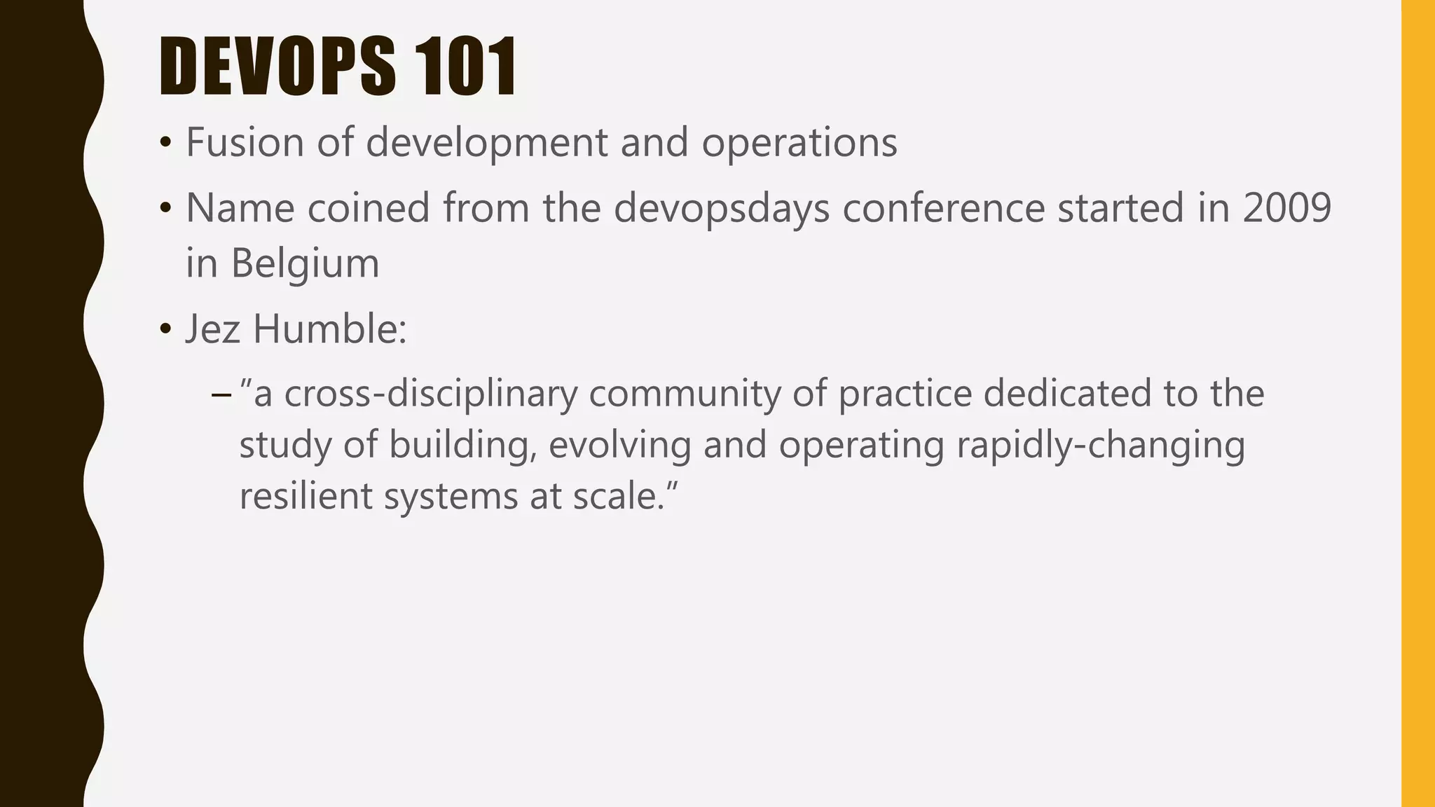 DEVOPS 101
• Fusion of development and operations
• Name coined from the devopsdays conference started in 2009
in Belgium
• Jez Humble:
– ”a cross-disciplinary community of practice dedicated to the
study of building, evolving and operating rapidly-changing
resilient systems at scale.”
 